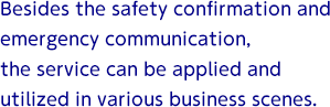 Besides the safety confirmation and emergency communication, the service can be applied and utilized in various business scenes.